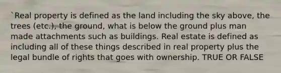 `Real property is defined as the land including the sky above, the trees (etc.), the ground, what is below the ground plus man made attachments such as buildings. Real estate is defined as including all of these things described in real property plus the legal bundle of rights that goes with ownership. TRUE OR FALSE