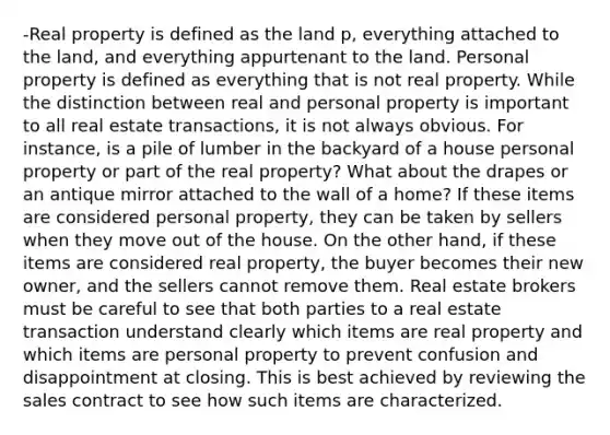 -Real property is defined as the land p, everything attached to the land, and everything appurtenant to the land. Personal property is defined as everything that is not real property. While the distinction between real and personal property is important to all real estate transactions, it is not always obvious. For instance, is a pile of lumber in the backyard of a house personal property or part of the real property? What about the drapes or an antique mirror attached to the wall of a home? If these items are considered personal property, they can be taken by sellers when they move out of the house. On the other hand, if these items are considered real property, the buyer becomes their new owner, and the sellers cannot remove them. Real estate brokers must be careful to see that both parties to a real estate transaction understand clearly which items are real property and which items are personal property to prevent confusion and disappointment at closing. This is best achieved by reviewing the sales contract to see how such items are characterized.