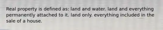 Real property is defined as: land and water. land and everything permanently attached to it. land only. everything included in the sale of a house.