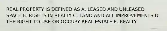 REAL PROPERTY IS DEFINED AS A. LEASED AND UNLEASED SPACE B. RIGHTS IN REALTY C. LAND AND ALL IMPROVEMENTS D. THE RIGHT TO USE OR OCCUPY REAL ESTATE E. REALTY