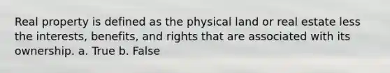 Real property is defined as the physical land or real estate less the interests, benefits, and rights that are associated with its ownership. a. True b. False