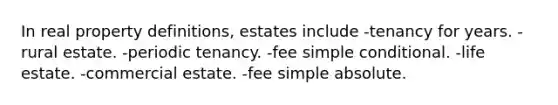 In real property definitions, estates include -tenancy for years. -rural estate. -periodic tenancy. -fee simple conditional. -life estate. -commercial estate. -fee simple absolute.