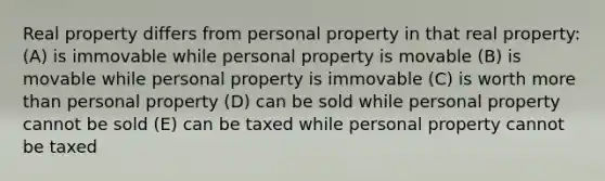 Real property differs from personal property in that real property: (A) is immovable while personal property is movable (B) is movable while personal property is immovable (C) is worth more than personal property (D) can be sold while personal property cannot be sold (E) can be taxed while personal property cannot be taxed