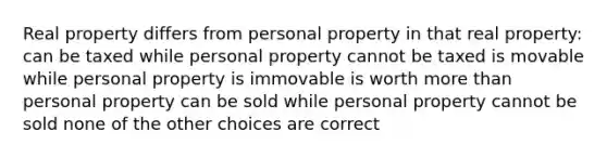 Real property differs from personal property in that real property: can be taxed while personal property cannot be taxed is movable while personal property is immovable is worth more than personal property can be sold while personal property cannot be sold none of the other choices are correct