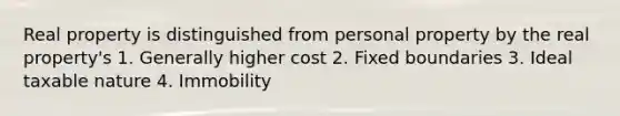 Real property is distinguished from personal property by the real property's 1. Generally higher cost 2. Fixed boundaries 3. Ideal taxable nature 4. Immobility