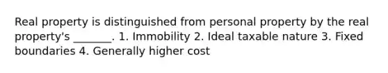 Real property is distinguished from personal property by the real property's _______. 1. Immobility 2. Ideal taxable nature 3. Fixed boundaries 4. Generally higher cost