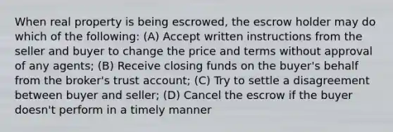 When real property is being escrowed, the escrow holder may do which of the following: (A) Accept written instructions from the seller and buyer to change the price and terms without approval of any agents; (B) Receive closing funds on the buyer's behalf from the broker's trust account; (C) Try to settle a disagreement between buyer and seller; (D) Cancel the escrow if the buyer doesn't perform in a timely manner