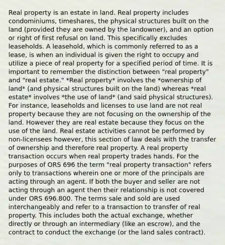 Real property is an estate in land. Real property includes condominiums, timeshares, the physical structures built on the land (provided they are owned by the landowner), and an option or right of first refusal on land. This specifically excludes leaseholds. A leasehold, which is commonly referred to as a lease, is when an individual is given the right to occupy and utilize a piece of real property for a specified period of time. It is important to remember the distinction between "real property" and "real estate." *Real property* involves the *ownership of land* (and physical structures built on the land) whereas *real estate* involves *the use of land* (and said physical structures). For instance, leaseholds and licenses to use land are not real property because they are not focusing on the ownership of the land. However they are real estate because they focus on the use of the land. Real estate activities cannot be performed by non-licensees however, this section of law deals with the transfer of ownership and therefore real property. A real property transaction occurs when real property trades hands. For the purposes of ORS 696 the term "real property transaction" refers only to transactions wherein one or more of the principals are acting through an agent. If both the buyer and seller are not acting through an agent then their relationship is not covered under ORS 696.800. The terms sale and sold are used interchangeably and refer to a transaction to transfer of real property. This includes both the actual exchange, whether directly or through an intermediary (like an escrow), and the contract to conduct the exchange (or the land sales contract).