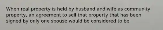 When real property is held by husband and wife as community property, an agreement to sell that property that has been signed by only one spouse would be considered to be