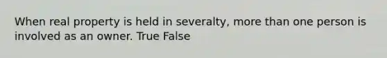 When real property is held in severalty, more than one person is involved as an owner. True False