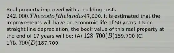 Real property improved with a building costs 242,000. The cost of the land is47,000. It is estimated that the improvements will have an economic life of 50 years. Using straight line depreciation, the book value of this real property at the end of 17 years will be: (A) 128,700 (B)159,700 (C) 175,700 (D)187,700