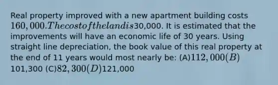 Real property improved with a new apartment building costs 160,000. The cost of the land is30,000. It is estimated that the improvements will have an economic life of 30 years. Using straight line depreciation, the book value of this real property at the end of 11 years would most nearly be: (A)112,000 (B)101,300 (C)82,300 (D)121,000