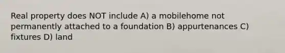 Real property does NOT include A) a mobilehome not permanently attached to a foundation B) appurtenances C) fixtures D) land