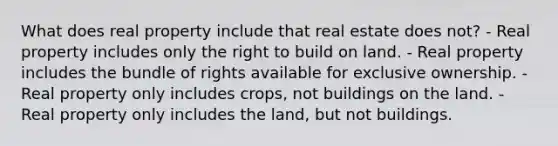 What does real property include that real estate does not? - Real property includes only the right to build on land. - Real property includes the bundle of rights available for exclusive ownership. - Real property only includes crops, not buildings on the land. - Real property only includes the land, but not buildings.