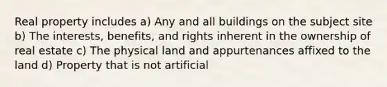 Real property includes a) Any and all buildings on the subject site b) The interests, benefits, and rights inherent in the ownership of real estate c) The physical land and appurtenances affixed to the land d) Property that is not artificial