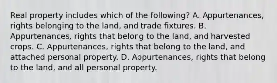 Real property includes which of the following? A. Appurtenances, rights belonging to the land, and trade fixtures. B. Appurtenances, rights that belong to the land, and harvested crops. C. Appurtenances, rights that belong to the land, and attached personal property. D. Appurtenances, rights that belong to the land, and all personal property.