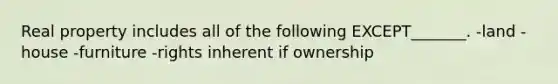 Real property includes all of the following EXCEPT_______. -land -house -furniture -rights inherent if ownership