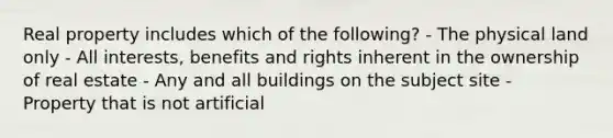 Real property includes which of the following? - The physical land only - All interests, benefits and rights inherent in the ownership of real estate - Any and all buildings on the subject site - Property that is not artificial