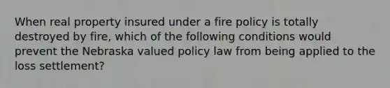 When real property insured under a fire policy is totally destroyed by fire, which of the following conditions would prevent the Nebraska valued policy law from being applied to the loss settlement?