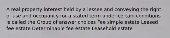 A real property interest held by a lessee and conveying the right of use and occupancy for a stated term under certain conditions is called the Group of answer choices Fee simple estate Leased fee estate Determinable fee estate Leasehold estate