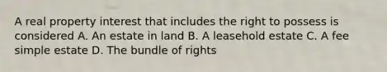 A real property interest that includes the right to possess is considered A. An estate in land B. A leasehold estate C. A fee simple estate D. The bundle of rights