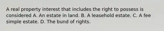 A real property interest that includes the right to possess is considered A. An estate in land. B. A leasehold estate. C. A fee simple estate. D. The bund of rights.