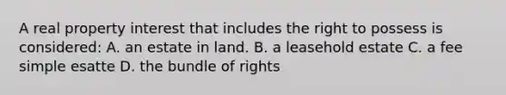 A real property interest that includes the right to possess is considered: A. an estate in land. B. a leasehold estate C. a fee simple esatte D. the bundle of rights