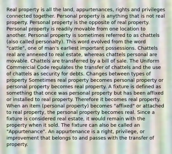 Real property is all the land, appurtenances, rights and privileges connected together. Personal property is anything that is not real property. Personal property is the opposite of real property. Personal property is readily movable from one location to another. Personal property is sometimes referred to as chattels (also called personalty). This word evolved from the word "cattle", one of man's earliest important possessions. Chattels real are annexed to real estate, whereas chattels personal are movable. Chattels are transferred by a bill of sale. The Uniform Commercial Code regulates the transfer of chattels and the use of chattels as security for debts. Changes between types of property Sometimes real property becomes personal property or personal property becomes real property. A fixture is defined as something that once was personal property but has been affixed or installed to real property. Therefore it becomes real property. When an item (personal property) becomes "affixed" or attached to real property, the personal property becomes real. Since a fixture is considered real estate, it would remain with the property when it sold. The fixture can also be called an "Appurtenance". An appurtenance is a right, privilege, or improvement that belongs to and passes with the transfer of property.