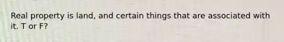 Real property is land, and certain things that are associated with it. T or F?