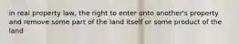 in real property law, the right to enter onto another's property and remove some part of the land itself or some product of the land