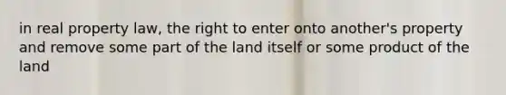 in real property law, the right to enter onto another's property and remove some part of the land itself or some product of the land