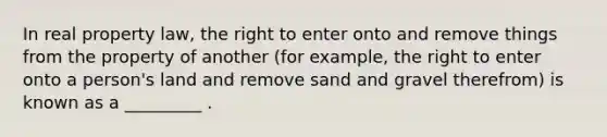 In real property law, the right to enter onto and remove things from the property of another (for example, the right to enter onto a person's land and remove sand and gravel therefrom) is known as a _________ .