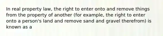 In real property law, the right to enter onto and remove things from the property of another (for example, the right to enter onto a person's land and remove sand and gravel therefrom) is known as a