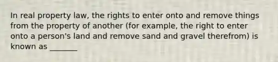 In real property law, the rights to enter onto and remove things from the property of another (for example, the right to enter onto a person's land and remove sand and gravel therefrom) is known as _______