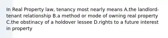 In Real Property law, tenancy most nearly means A.the landlord-tenant relationship B.a method or mode of owning real property C.the obstinacy of a holdover lessee D.rights to a future interest in property