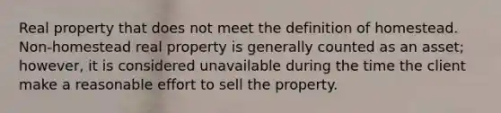 Real property that does not meet the definition of homestead. Non-homestead real property is generally counted as an asset; however, it is considered unavailable during the time the client make a reasonable effort to sell the property.