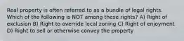 Real property is often referred to as a bundle of legal rights. Which of the following is NOT among these rights? A) Right of exclusion B) Right to override local zoning C) Right of enjoyment D) Right to sell or otherwise convey the property