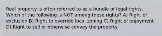 Real property is often referred to as a bundle of legal rights. Which of the following is NOT among these rights? A) Right of exclusion B) Right to override local zoning C) Right of enjoyment D) Right to sell or otherwise convey the property