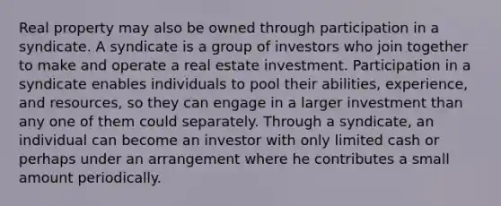 Real property may also be owned through participation in a syndicate. A syndicate is a group of investors who join together to make and operate a real estate investment. Participation in a syndicate enables individuals to pool their abilities, experience, and resources, so they can engage in a larger investment than any one of them could separately. Through a syndicate, an individual can become an investor with only limited cash or perhaps under an arrangement where he contributes a small amount periodically.