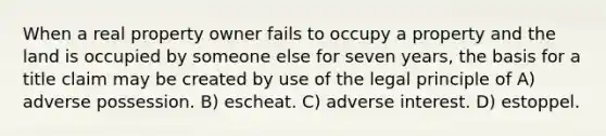 When a real property owner fails to occupy a property and the land is occupied by someone else for seven years, the basis for a title claim may be created by use of the legal principle of A) adverse possession. B) escheat. C) adverse interest. D) estoppel.