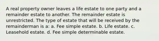 A real property owner leaves a life estate to one party and a remainder estate to another. The remainder estate is unrestricted. The type of estate that will be received by the remainderman is a: a. Fee simple estate. b. Life estate. c. Leasehold estate. d. Fee simple determinable estate.