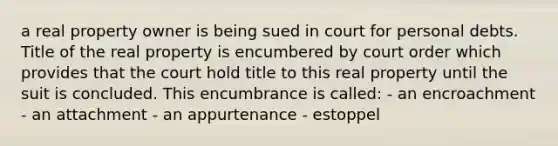 a real property owner is being sued in court for personal debts. Title of the real property is encumbered by court order which provides that the court hold title to this real property until the suit is concluded. This encumbrance is called: - an encroachment - an attachment - an appurtenance - estoppel