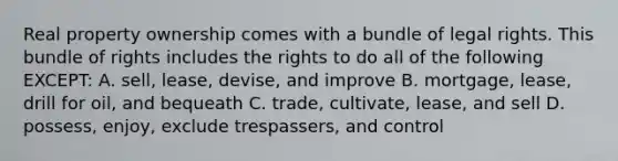 Real property ownership comes with a bundle of legal rights. This bundle of rights includes the rights to do all of the following EXCEPT: A. sell, lease, devise, and improve B. mortgage, lease, drill for oil, and bequeath C. trade, cultivate, lease, and sell D. possess, enjoy, exclude trespassers, and control