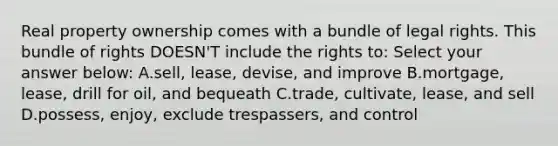 Real property ownership comes with a bundle of legal rights. This bundle of rights DOESN'T include the rights to: Select your answer below: A.sell, lease, devise, and improve B.mortgage, lease, drill for oil, and bequeath C.trade, cultivate, lease, and sell D.possess, enjoy, exclude trespassers, and control