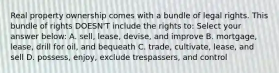 Real property ownership comes with a bundle of legal rights. This bundle of rights DOESN'T include the rights to: Select your answer below: A. sell, lease, devise, and improve B. mortgage, lease, drill for oil, and bequeath C. trade, cultivate, lease, and sell D. possess, enjoy, exclude trespassers, and control