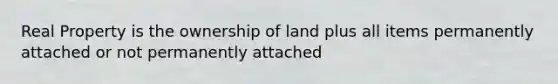 Real Property is the ownership of land plus all items permanently attached or not permanently attached