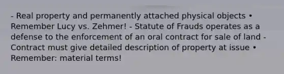 - Real property and permanently attached physical objects • Remember Lucy vs. Zehmer! - Statute of Frauds operates as a defense to the enforcement of an oral contract for sale of land - Contract must give detailed description of property at issue • Remember: material terms!