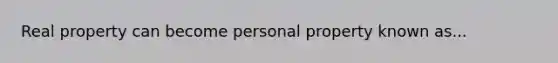 Real property can become personal property known as...