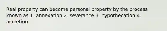 Real property can become personal property by the process known as 1. annexation 2. severance 3. hypothecation 4. accretion