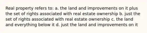 Real property refers to: a. the land and improvements on it plus the set of rights associated with real estate ownership b. just the set of rights associated with real estate ownership c. the land and everything below it d. just the land and improvements on it